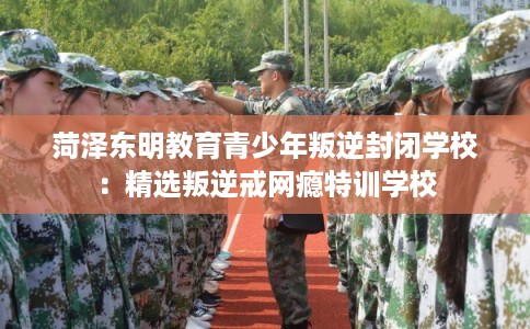 菏泽东明教育青少年叛逆封闭学校：精选叛逆戒网瘾特训学校