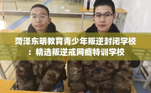菏泽东明教育青少年叛逆封闭学校：精选叛逆戒网瘾特训学校