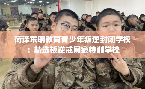 菏泽东明教育青少年叛逆封闭学校：精选叛逆戒网瘾特训学校