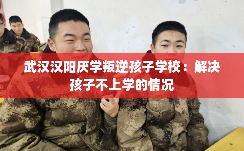 武汉汉阳厌学叛逆孩子学校：解决孩子不上学的情况