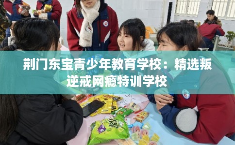 荆门东宝青少年教育学校：精选叛逆戒网瘾特训学校