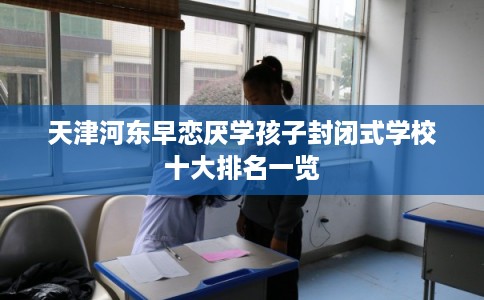 天津河东早恋厌学孩子封闭式学校十大排名一览