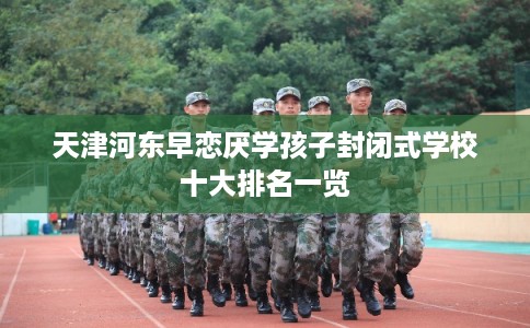天津河东早恋厌学孩子封闭式学校十大排名一览