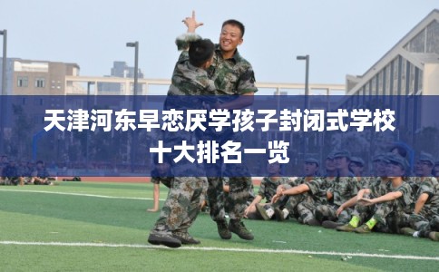天津河东早恋厌学孩子封闭式学校十大排名一览