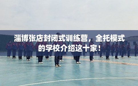 淄博张店封闭式训练营，全托模式的学校介绍这十家！