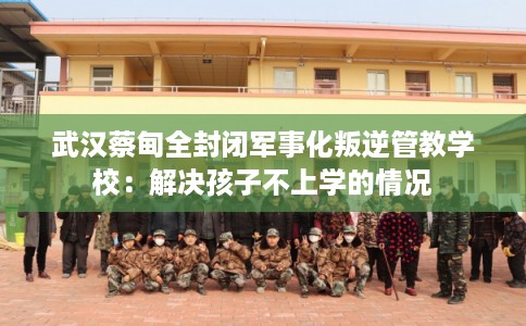 武汉蔡甸全封闭军事化叛逆管教学校：解决孩子不上学的情况