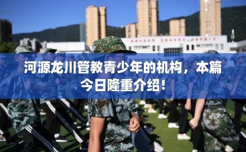 河源龙川管教青少年的机构，本篇今日隆重介绍！