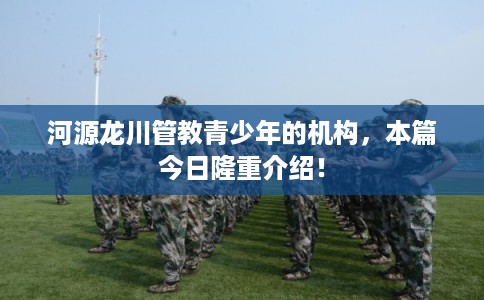 河源龙川管教青少年的机构，本篇今日隆重介绍！
