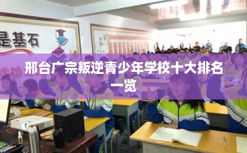 邢台广宗叛逆青少年学校十大排名一览