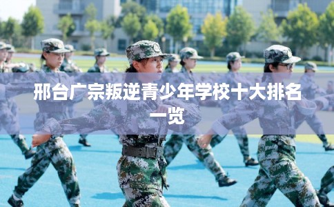 邢台广宗叛逆青少年学校十大排名一览