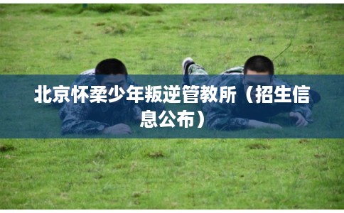北京怀柔少年叛逆管教所（招生信息公布）