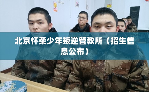 北京怀柔少年叛逆管教所（招生信息公布）