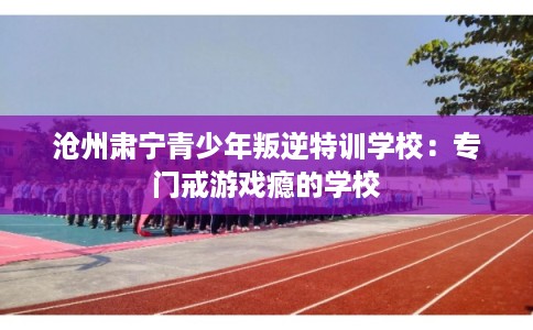沧州肃宁青少年叛逆特训学校：专门戒游戏瘾的学校