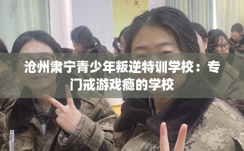 沧州肃宁青少年叛逆特训学校：专门戒游戏瘾的学校
