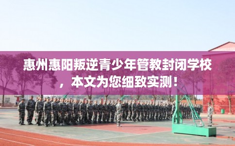 惠州惠阳叛逆青少年管教封闭学校，本文为您细致实测！