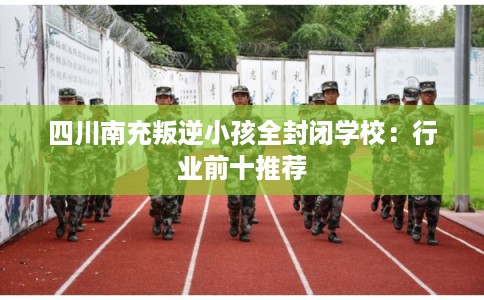 四川南充叛逆小孩全封闭学校：行业前十推荐
