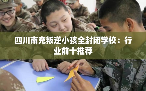 四川南充叛逆小孩全封闭学校：行业前十推荐