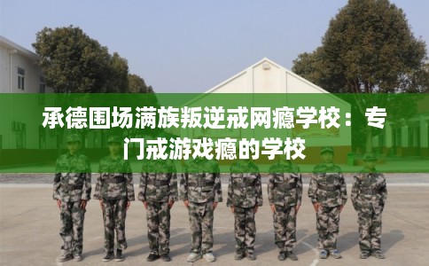 承德围场满族叛逆戒网瘾学校：专门戒游戏瘾的学校