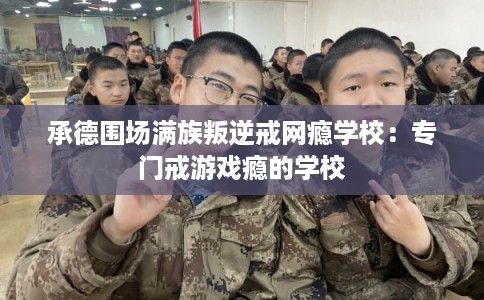 承德围场满族叛逆戒网瘾学校：专门戒游戏瘾的学校