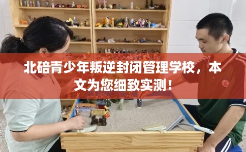 北碚青少年叛逆封闭管理学校，本文为您细致实测！