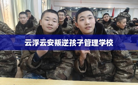 云浮云安叛逆孩子管理学校
