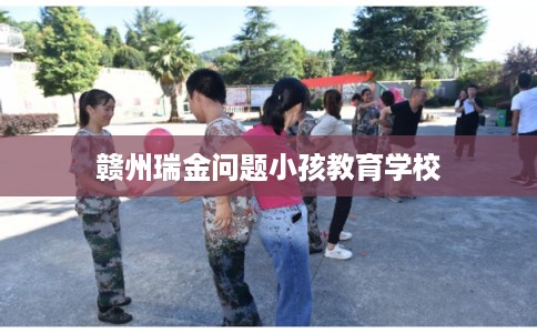 赣州瑞金问题小孩教育学校