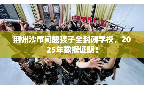 荆州沙市问题孩子全封闭学校，2025年数据证明！