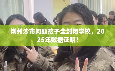 荆州沙市问题孩子全封闭学校，2025年数据证明！