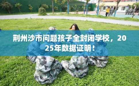 荆州沙市问题孩子全封闭学校，2025年数据证明！