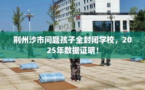 荆州沙市问题孩子全封闭学校，2025年数据证明！