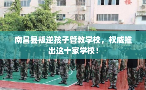 南昌县叛逆孩子管教学校，权威推出这十家学校！