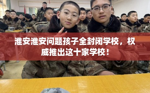 淮安淮安问题孩子全封闭学校，权威推出这十家学校！