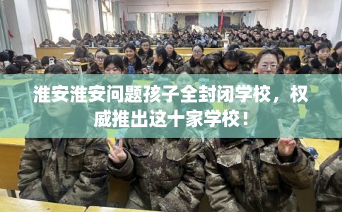 淮安淮安问题孩子全封闭学校，权威推出这十家学校！