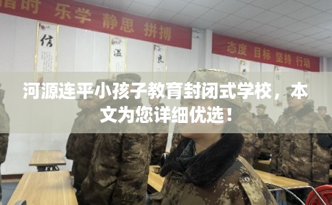 河源连平小孩子教育封闭式学校，本文为您详细优选！