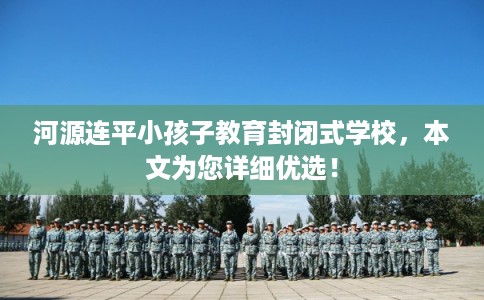 河源连平小孩子教育封闭式学校，本文为您详细优选！