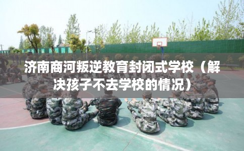 济南商河叛逆教育封闭式学校（解决孩子不去学校的情况）