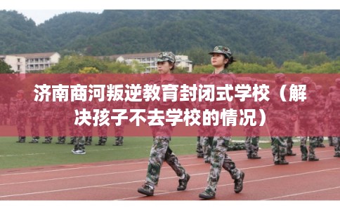 济南商河叛逆教育封闭式学校（解决孩子不去学校的情况）