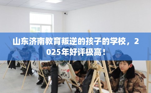 山东济南教育叛逆的孩子的学校，2025年好评极高！
