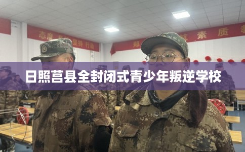 日照莒县全封闭式青少年叛逆学校