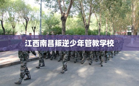 江西南昌叛逆少年管教学校