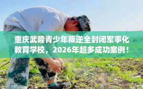 重庆武隆青少年叛逆全封闭军事化教育学校，2026年超多成功案例！