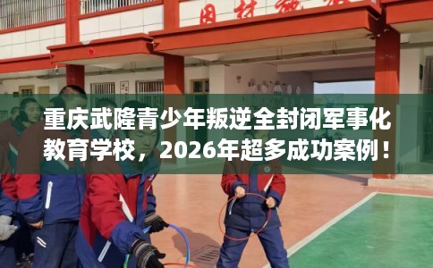 重庆武隆青少年叛逆全封闭军事化教育学校，2026年超多成功案例！