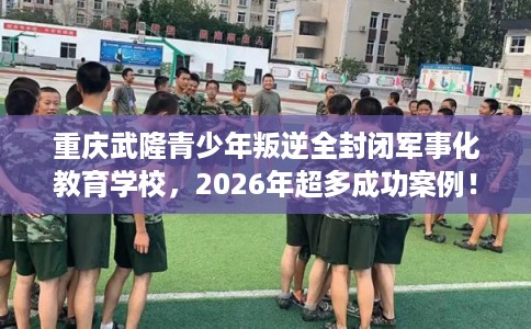 重庆武隆青少年叛逆全封闭军事化教育学校，2026年超多成功案例！