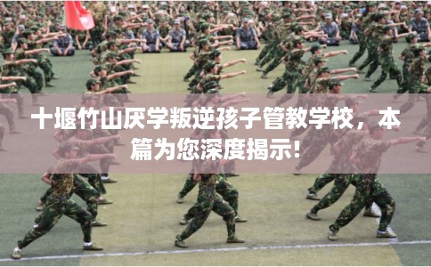 十堰竹山厌学叛逆孩子管教学校，本篇为您深度揭示!