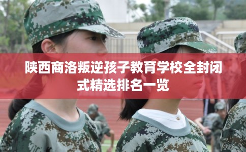 陕西商洛叛逆孩子教育学校全封闭式精选排名一览