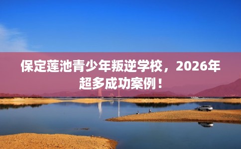 保定莲池青少年叛逆学校，2026年超多成功案例！
