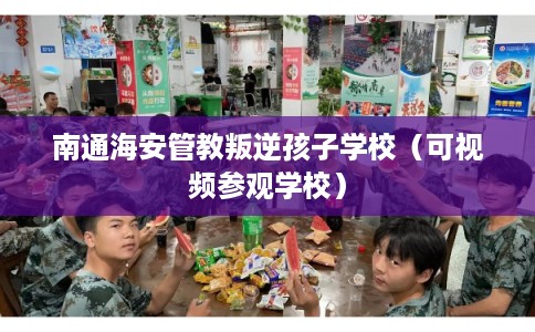 南通海安管教叛逆孩子学校（可视频参观学校）
