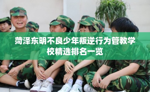 菏泽东明不良少年叛逆行为管教学校精选排名一览