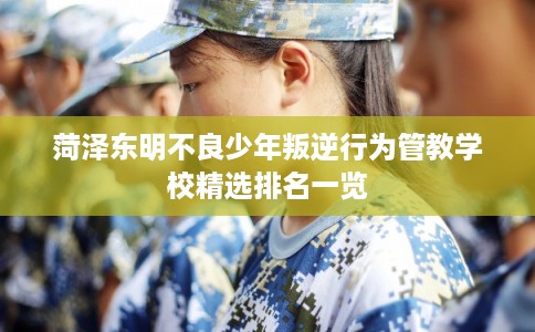 菏泽东明不良少年叛逆行为管教学校精选排名一览