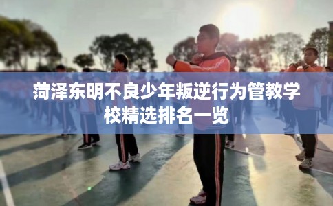 菏泽东明不良少年叛逆行为管教学校精选排名一览